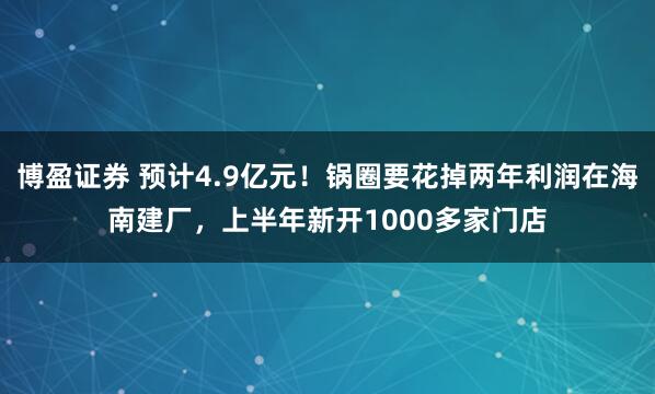博盈证券 预计4.9亿元！锅圈要花掉两年利润在海南建厂，上半年新开1000多家门店