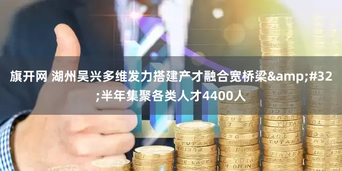 旗开网 湖州吴兴多维发力搭建产才融合宽桥梁&#32;半年集聚各类人才4400人