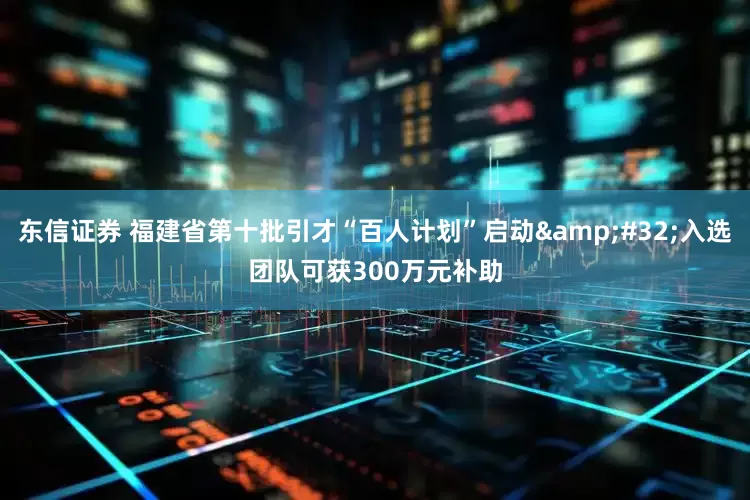 东信证券 福建省第十批引才“百人计划”启动&#32;入选团队可获300万元补助