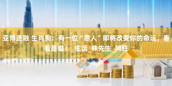 亚博速融 生肖狗：有一位“恩人”即将改变你的命运，看看是谁！_生活_林先生_阿旺