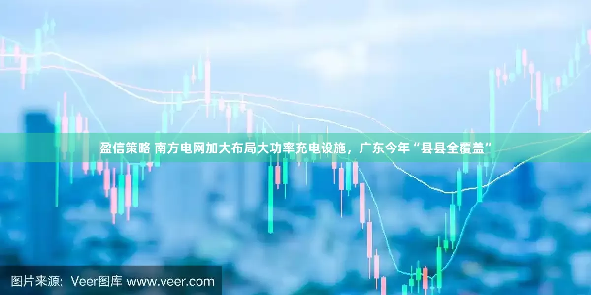 盈信策略 南方电网加大布局大功率充电设施，广东今年“县县全覆盖”