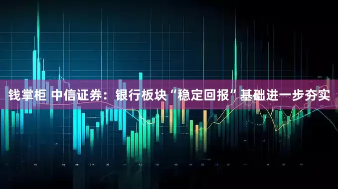 钱掌柜 中信证券：银行板块“稳定回报”基础进一步夯实