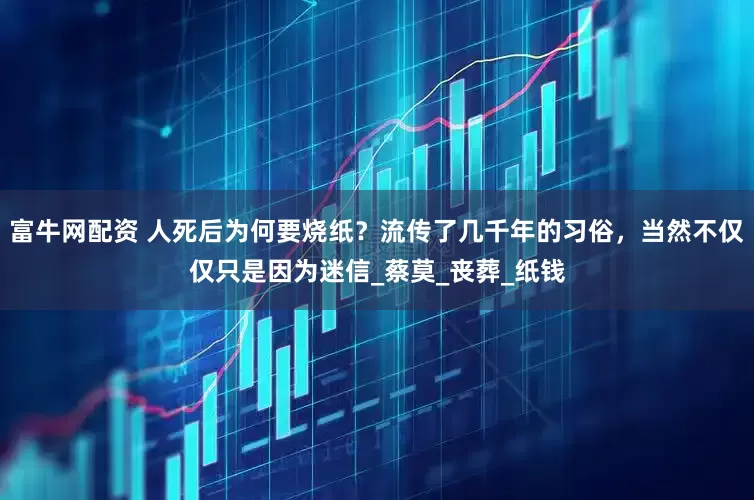 富牛网配资 人死后为何要烧纸？流传了几千年的习俗，当然不仅仅只是因为迷信_蔡莫_丧葬_纸钱