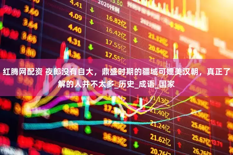 红腾网配资 夜郎没有自大，鼎盛时期的疆域可媲美汉朝，真正了解的人并不太多_历史_成语_国家