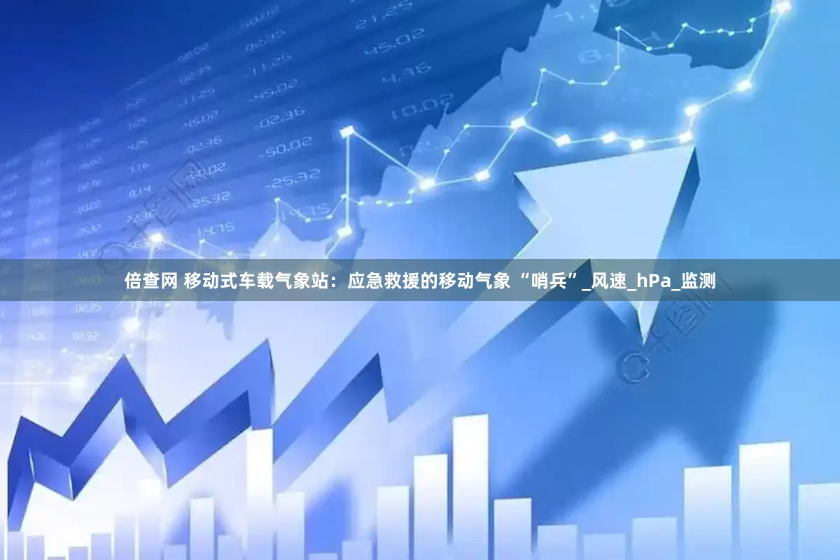 倍查网 移动式车载气象站：应急救援的移动气象 “哨兵”_风速_hPa_监测