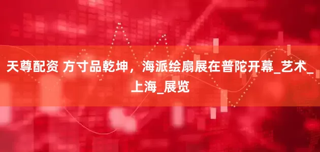 天尊配资 方寸品乾坤，海派绘扇展在普陀开幕_艺术_上海_展览