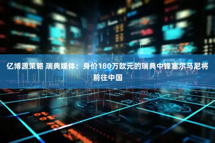 亿博源策略 瑞典媒体：身价180万欧元的瑞典中锋塞尔马尼将前往中国