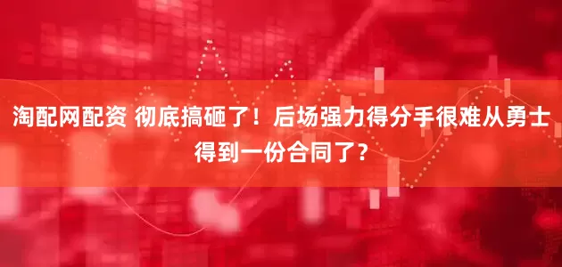 淘配网配资 彻底搞砸了！后场强力得分手很难从勇士得到一份合同了？