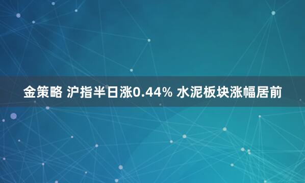 金策略 沪指半日涨0.44% 水泥板块涨幅居前