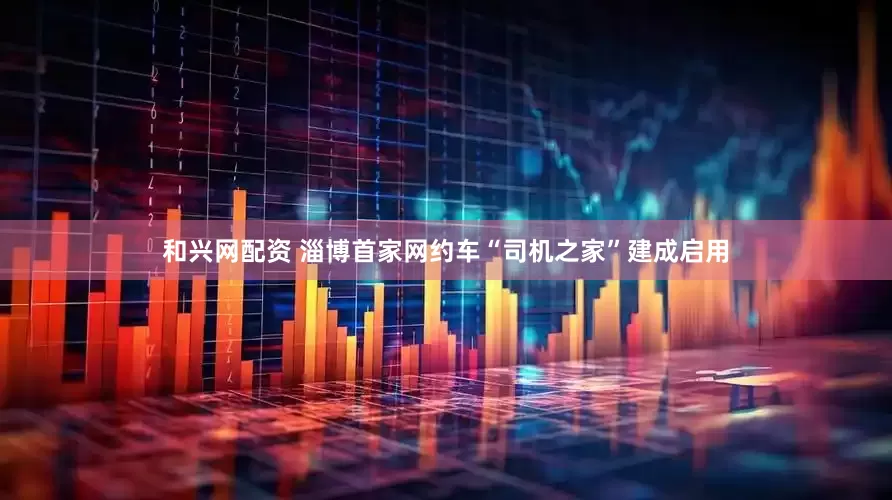和兴网配资 淄博首家网约车“司机之家”建成启用