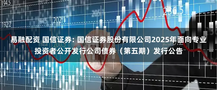 易融配资 国信证券: 国信证券股份有限公司2025年面向专业投资者公开发行公司债券（第五期）发行公告