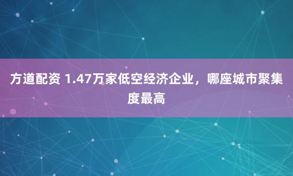 方道配资 1.47万家低空经济企业，哪座城市聚集度最高