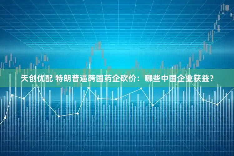 天创优配 特朗普逼跨国药企砍价：哪些中国企业获益？