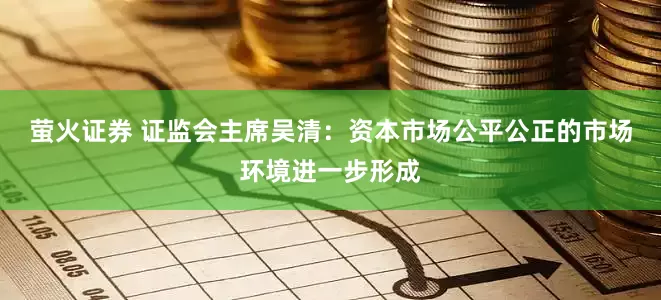 萤火证券 证监会主席吴清：资本市场公平公正的市场环境进一步形成
