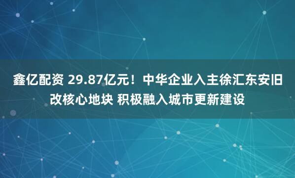 鑫亿配资 29.87亿元！中华企业入主徐汇东安旧改核心地块 积极融入城市更新建设