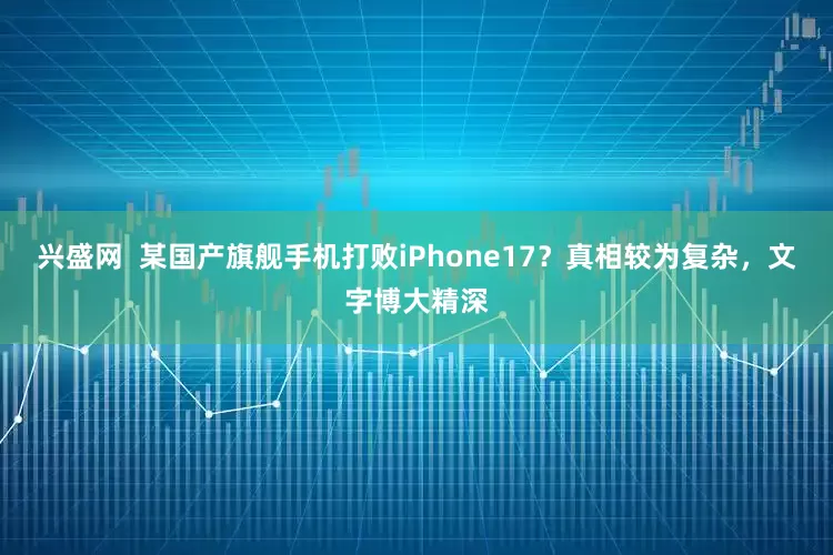 兴盛网 某国产旗舰手机打败iPhone17?真相较为复杂,文字博大精深