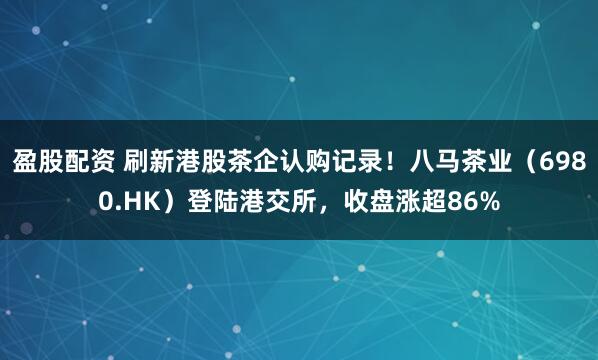 盈股配资 刷新港股茶企认购记录！八马茶业（6980.HK）登陆港交所，收盘涨超86%