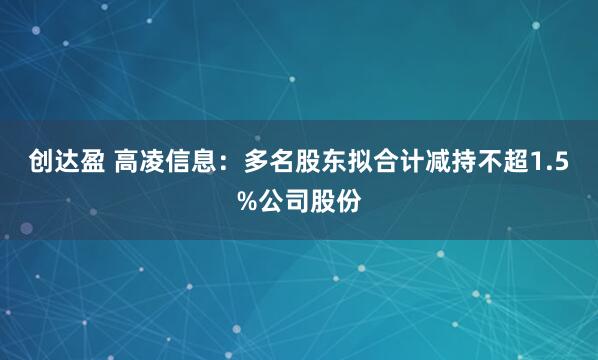创达盈 高凌信息：多名股东拟合计减持不超1.5%公司股份