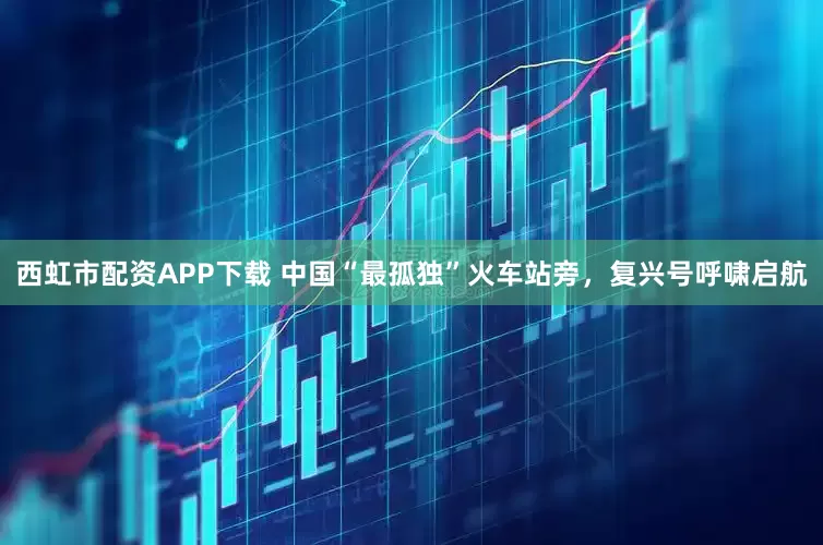 西虹市配资APP下载 中国“最孤独”火车站旁，复兴号呼啸启航