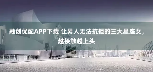 融创优配APP下载 让男人无法抗拒的三大星座女，越接触越上头