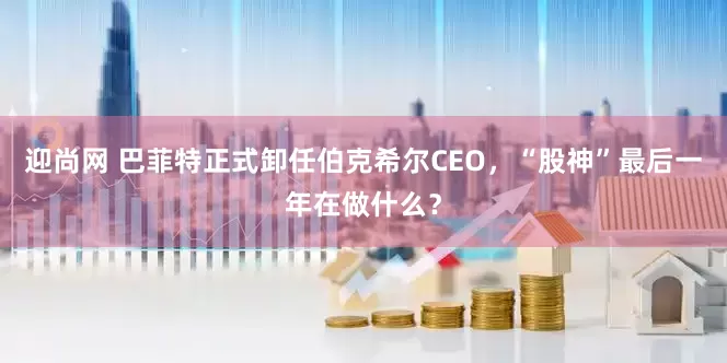 迎尚网 巴菲特正式卸任伯克希尔CEO，“股神”最后一年在做什么？