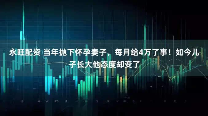 永旺配资 当年抛下怀孕妻子，每月给4万了事！如今儿子长大他态度却变了