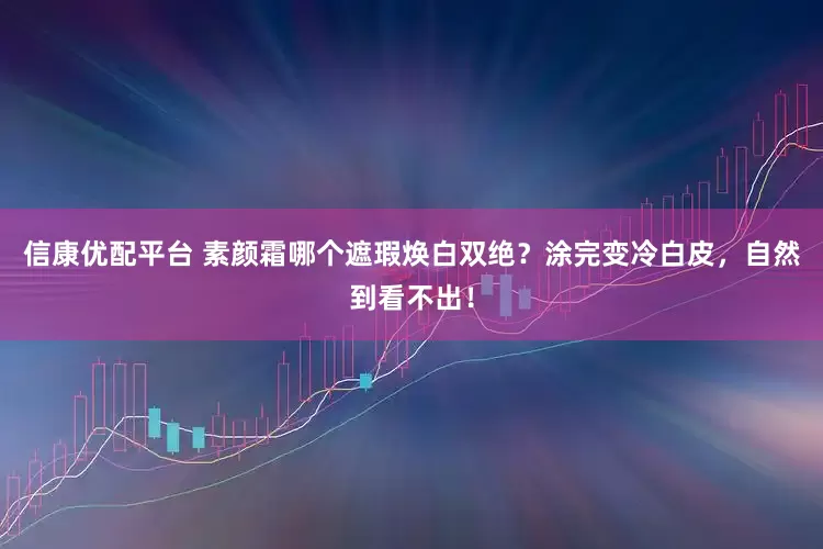 信康优配平台 素颜霜哪个遮瑕焕白双绝？涂完变冷白皮，自然到看不出！