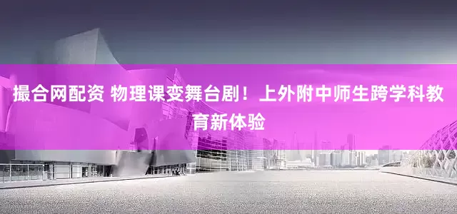 撮合网配资 物理课变舞台剧！上外附中师生跨学科教育新体验