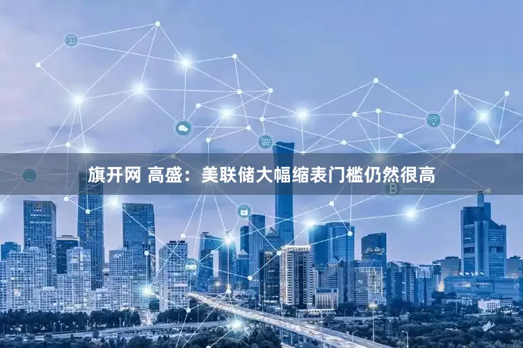 旗开网 高盛:美联储大幅缩表门槛仍然很高